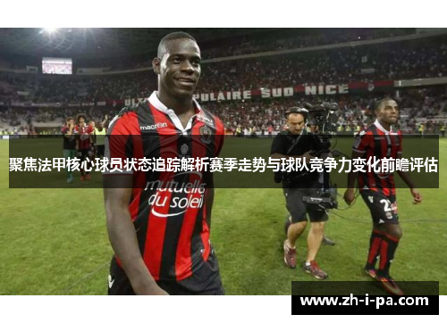 聚焦法甲核心球员状态追踪解析赛季走势与球队竞争力变化前瞻评估