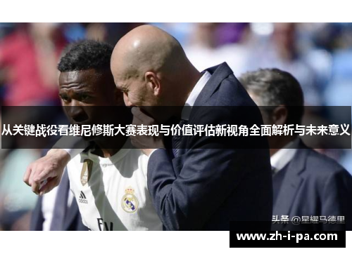 从关键战役看维尼修斯大赛表现与价值评估新视角全面解析与未来意义 从关键战役看维尼修斯大赛表现与价值评估新视角全面解析与未来意义