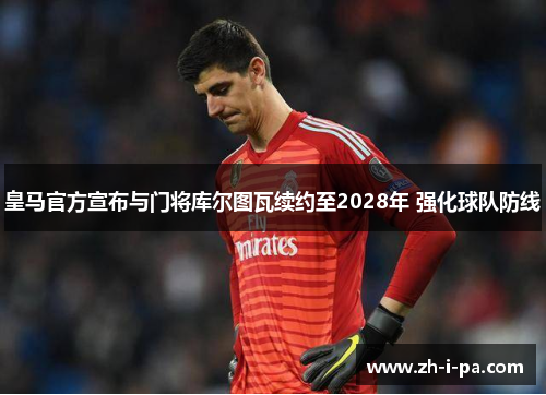 皇马官方宣布与门将库尔图瓦续约至2028年 强化球队防线