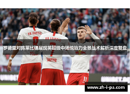 罗德里对阵莱比锡展现英超级中场统治力全景战术解析深度复盘