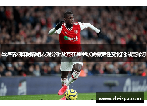 吕迪格对阵阿森纳表现分析及其在意甲联赛稳定性变化的深度探讨