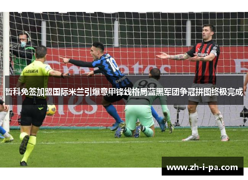 哲科免签加盟国际米兰引爆意甲锋线格局蓝黑军团争冠拼图终极完成
