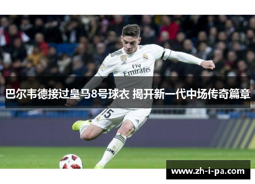 巴尔韦德接过皇马8号球衣 揭开新一代中场传奇篇章