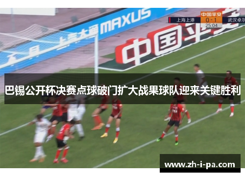 巴锡公开杯决赛点球破门扩大战果球队迎来关键胜利