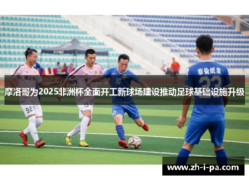 摩洛哥为2025非洲杯全面开工新球场建设推动足球基础设施升级