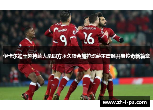 伊卡尔迪土超持续大杀四方永久转会加拉塔萨雷震撼开启传奇新篇章