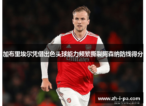 加布里埃尔凭借出色头球能力频繁撕裂阿森纳防线得分 加布里埃尔凭借出色头球能力频繁撕裂阿森纳防线得分