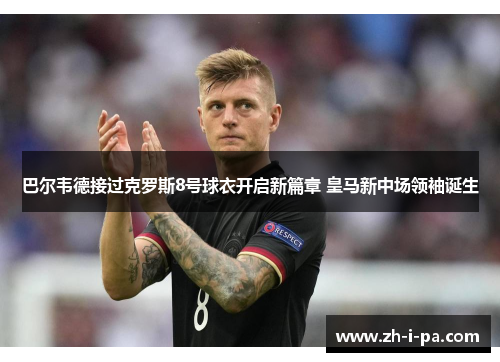 巴尔韦德接过克罗斯8号球衣开启新篇章 皇马新中场领袖诞生 巴尔韦德接过克罗斯8号球衣开启新篇章 皇马新中场领袖诞生