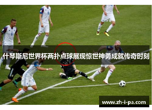什琴斯尼世界杯两扑点球展现惊世神勇成就传奇时刻 什琴斯尼世界杯两扑点球展现惊世神勇成就传奇时刻