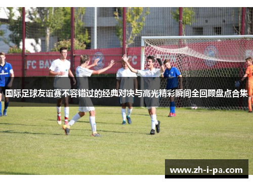 国际足球友谊赛不容错过的经典对决与高光精彩瞬间全回顾盘点合集 国际足球友谊赛不容错过的经典对决与高光精彩瞬间全回顾盘点合集