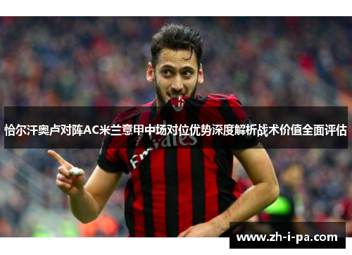 恰尔汗奥卢对阵AC米兰意甲中场对位优势深度解析战术价值全面评估 恰尔汗奥卢对阵AC米兰意甲中场对位优势深度解析战术价值全面评估