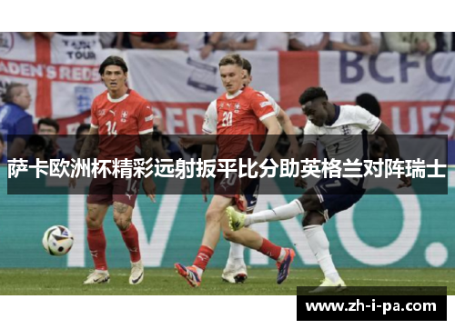 萨卡欧洲杯精彩远射扳平比分助英格兰对阵瑞士