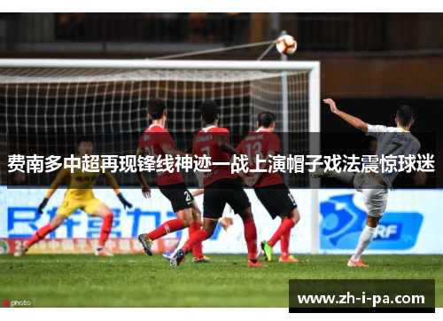 费南多中超再现锋线神迹一战上演帽子戏法震惊球迷