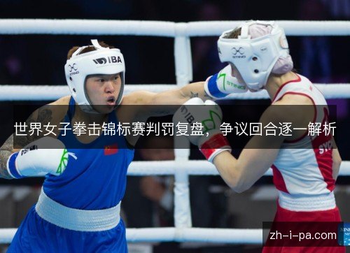 世界女子拳击锦标赛判罚复盘,争议回合逐一解析 世界女子拳击锦标赛判罚复盘,争议回合逐一解析